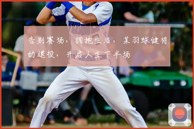 告别赛场，拥抱生活，某羽球健将的退役，开启人生下半场