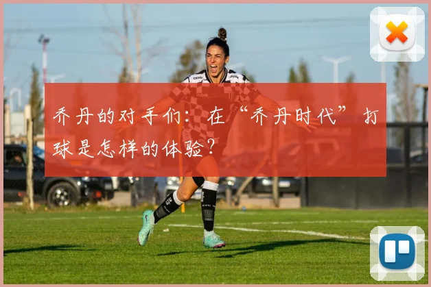 乔丹的对手们：在“乔丹时代”打球是怎样的体验？