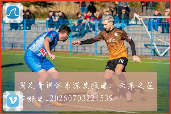 国足青训体系深度报道:未来之星在哪里_20260703224539