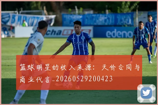 篮球明星的收入来源：天价合同与商业代言_20260529200423