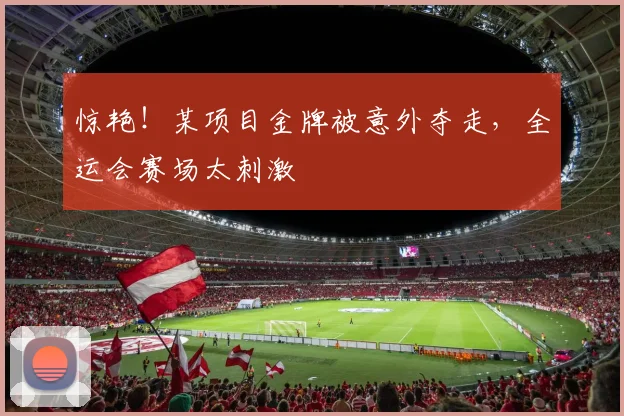 惊艳！某项目金牌被意外夺走，全运会赛场太刺激