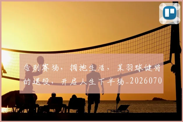 告别赛场，拥抱生活，某羽球健将的退役，开启人生下半场_20260703221805_20260719155115