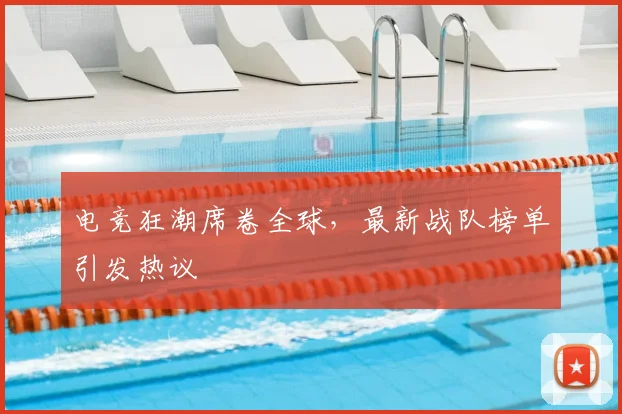 电竞狂潮席卷全球，最新战队榜单引发热议