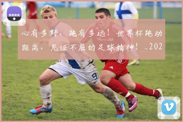 心有多野，跑有多远！世界杯跑动距离，见证不屈的足球精神！_20260704173931