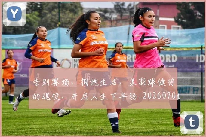 告别赛场,拥抱生活,某羽球健将的退役,开启人生下半场_20260703221805_20260719155115