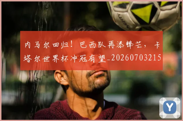内马尔回归！巴西队再添锋芒，卡塔尔世界杯冲冠有望_20260703215201