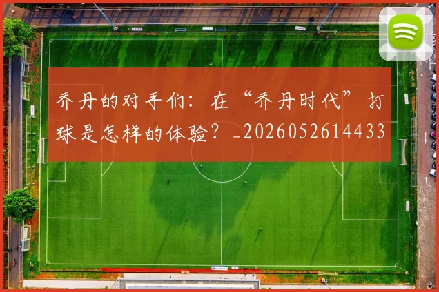 乔丹的对手们：在“乔丹时代”打球是怎样的体验？_20260526144331