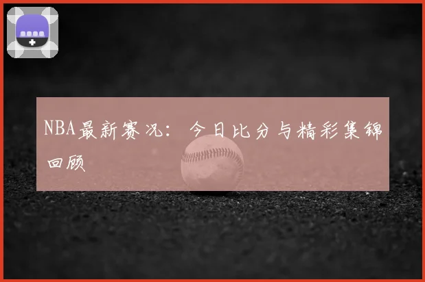 NBA最新赛况：今日比分与精彩集锦回顾