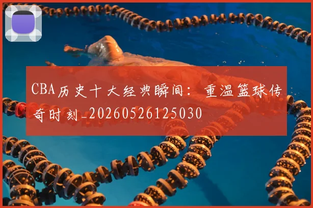 CBA历史十大经典瞬间：重温篮球传奇时刻_20260526125030
