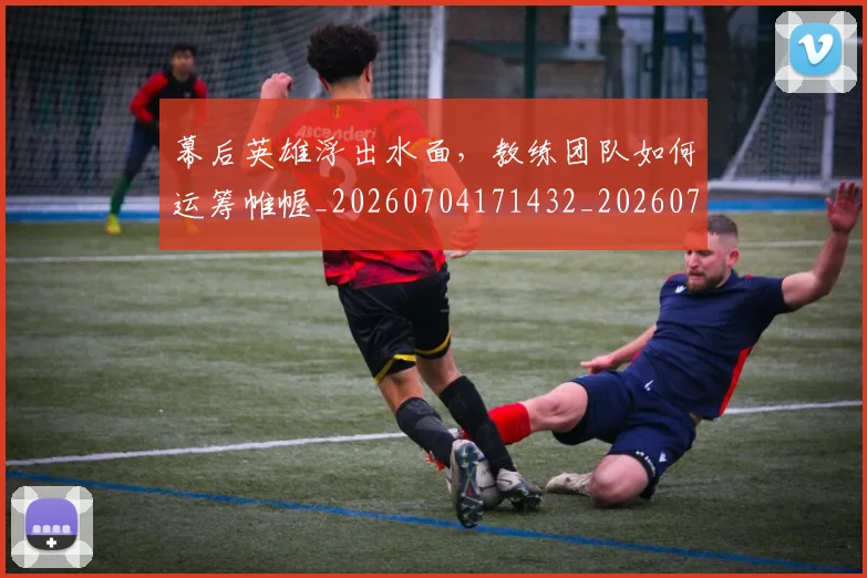 幕后英雄浮出水面，教练团队如何运筹帷幄_20260704171432_20260722154816