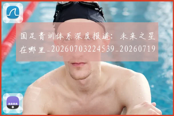 国足青训体系深度报道：未来之星在哪里_20260703224539_20260719165601