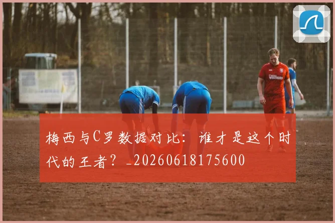 梅西与C罗数据对比：谁才是这个时代的王者？_20260618175600