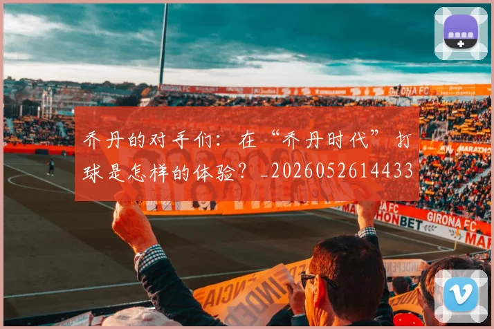乔丹的对手们：在“乔丹时代”打球是怎样的体验？_20260526144331