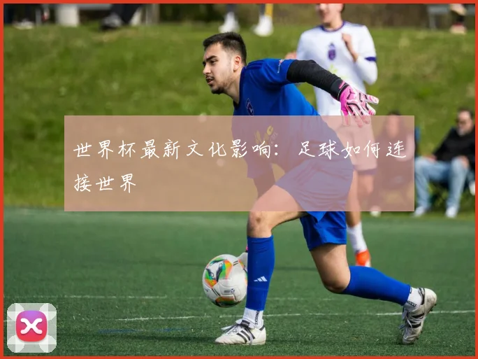 世界杯最新文化影响：足球如何连接世界