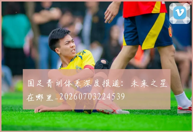 国足青训体系深度报道：未来之星在哪里_20260703224539
