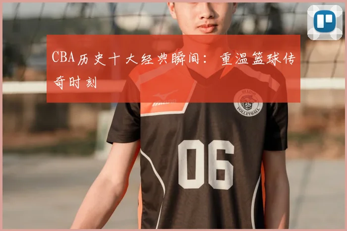 CBA历史十大经典瞬间：重温篮球传奇时刻