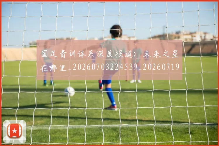 国足青训体系深度报道：未来之星在哪里_20260703224539_20260719165601