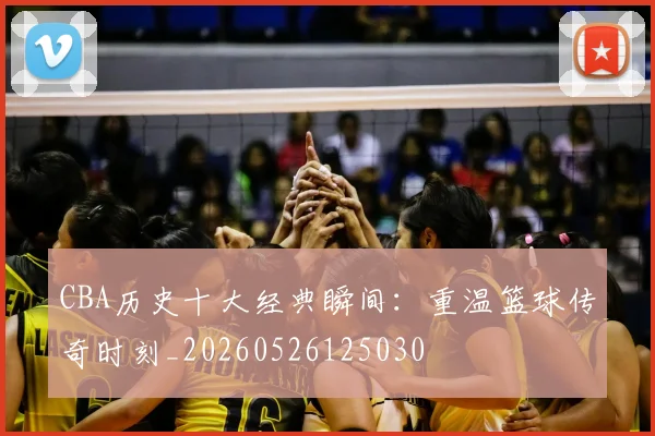 CBA历史十大经典瞬间：重温篮球传奇时刻_20260526125030