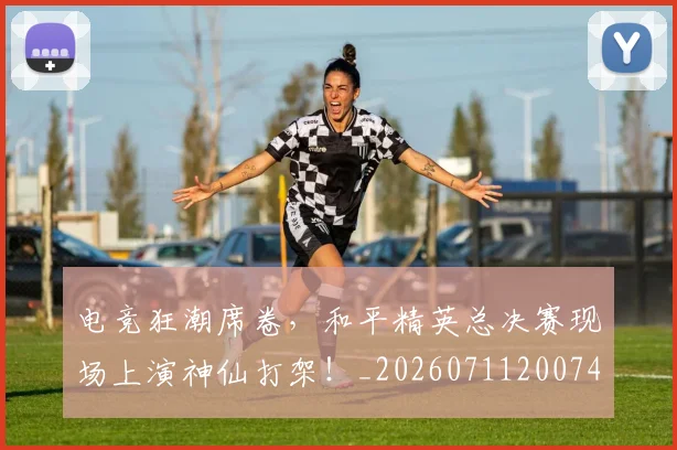 电竞狂潮席卷，和平精英总决赛现场上演神仙打架！_20260711200747